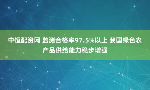 中恒配资网 监测合格率97.5%以上 我国绿色农产品供给能力稳步增强