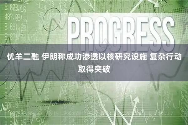 优羊二融 伊朗称成功渗透以核研究设施 复杂行动取得突破