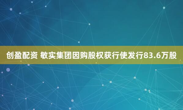 创盈配资 敏实集团因购股权获行使发行83.6万股