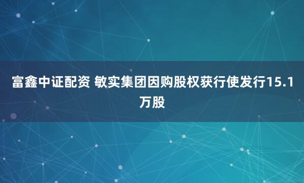 富鑫中证配资 敏实集团因购股权获行使发行15.1万股
