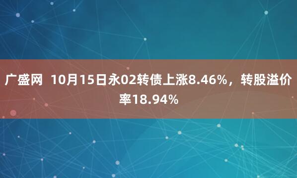 广盛网  10月15日永02转债上涨8.46%，转股溢价率18.94%