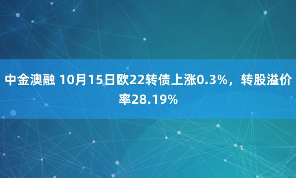 中金澳融 10月15日欧22转债上涨0.3%，转股溢价率28.19%