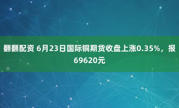翻翻配资 6月23日国际铜期货收盘上涨0.35%，报69620元
