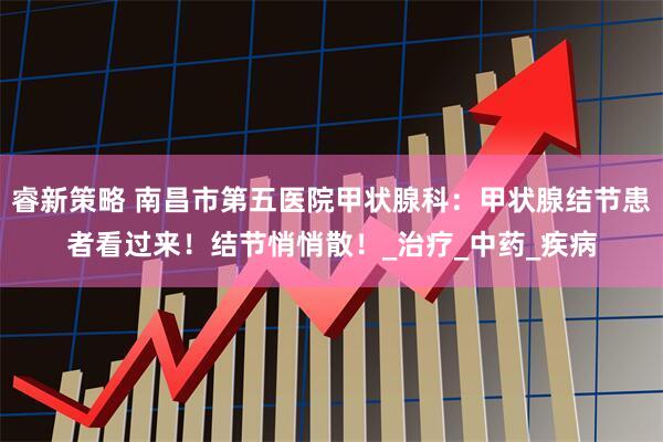 睿新策略 南昌市第五医院甲状腺科：甲状腺结节患者看过来！结节悄悄散！_治疗_中药_疾病