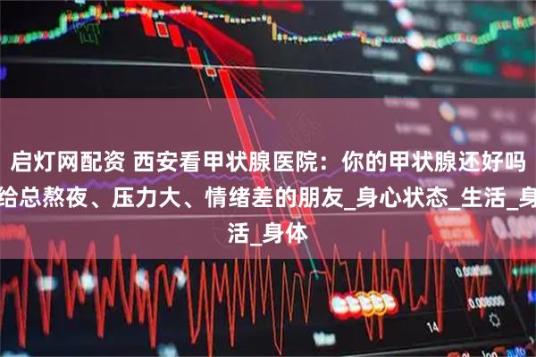 启灯网配资 西安看甲状腺医院：你的甲状腺还好吗？给总熬夜、压力大、情绪差的朋友_身心状态_生活_身体
