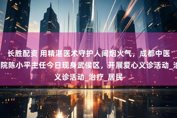 长胜配资 用精湛医术守护人间烟火气，成都中医肿瘤研究院陈小平主任今日现身武侯区，开展爱心义诊活动_治疗_居民