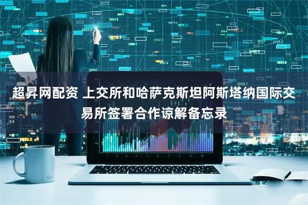 超昇网配资 上交所和哈萨克斯坦阿斯塔纳国际交易所签署合作谅解备忘录