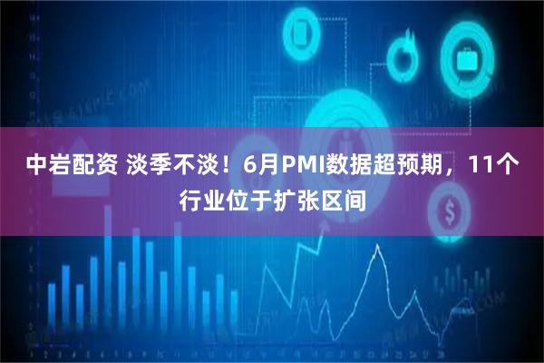 中岩配资 淡季不淡！6月PMI数据超预期，11个行业位于扩张区间