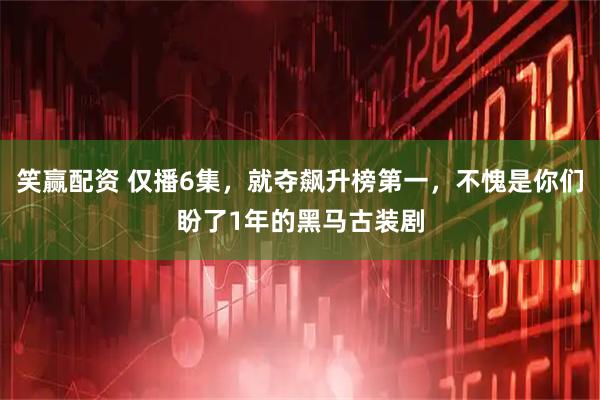 笑赢配资 仅播6集，就夺飙升榜第一，不愧是你们盼了1年的黑马古装剧